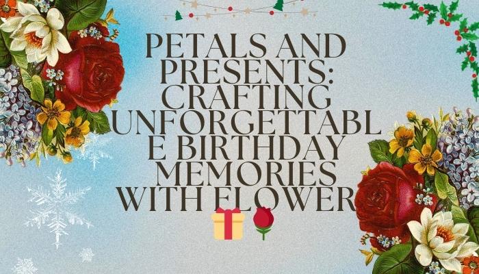 Petals and Presents: Crafting Unforgettable Birthday Memories with Flowers 